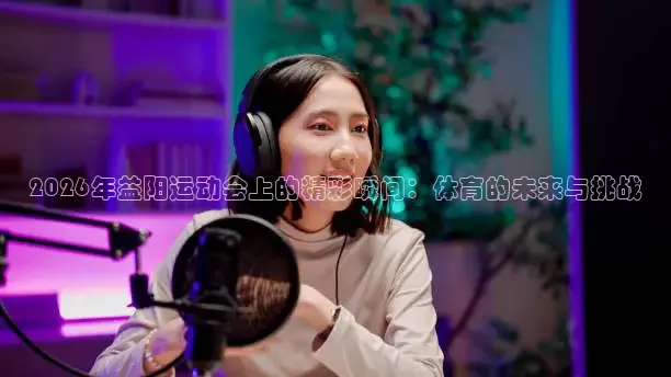2026年益阳运动会上的精彩瞬间：体育的未来与挑战